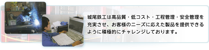城尾鉄工は高品質・低コスト・工程管理・安全管理を充実させ、お客様のニーズに応えた製品を提供できるように積極的にチャレンジしております。