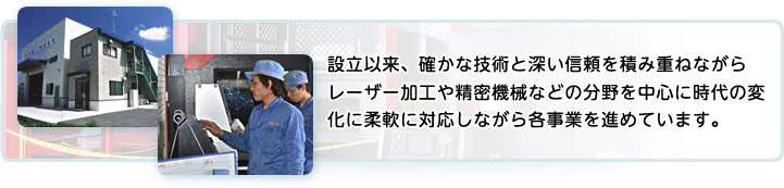 設立以来、確かなな技術と深い信頼を積み重ねながらレーザー加工や精密機械などの分野を中心に時代の変化に柔軟に対応しながら各事業を進めています。